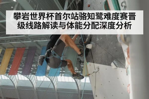 攀岩世界杯首尔站骆知鹭难度赛晋级线路解读与体能分配深度分析 | Xingkong yule