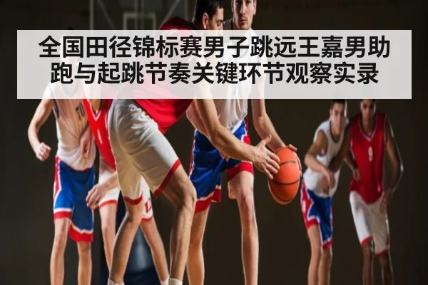 全国田径锦标赛男子跳远王嘉男助跑与起跳节奏关键环节观察实录 - Xingkong yule