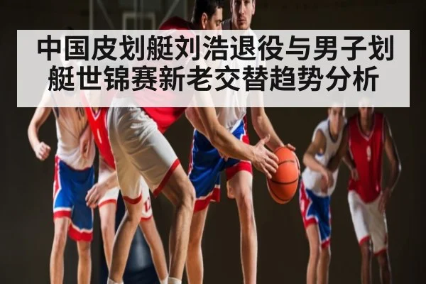 中国皮划艇刘浩退役与男子划艇世锦赛新老交替趋势分析