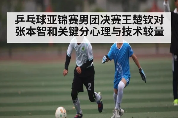 乒乓球亚锦赛男团决赛王楚钦对张本智和关键分心理与技术较量
